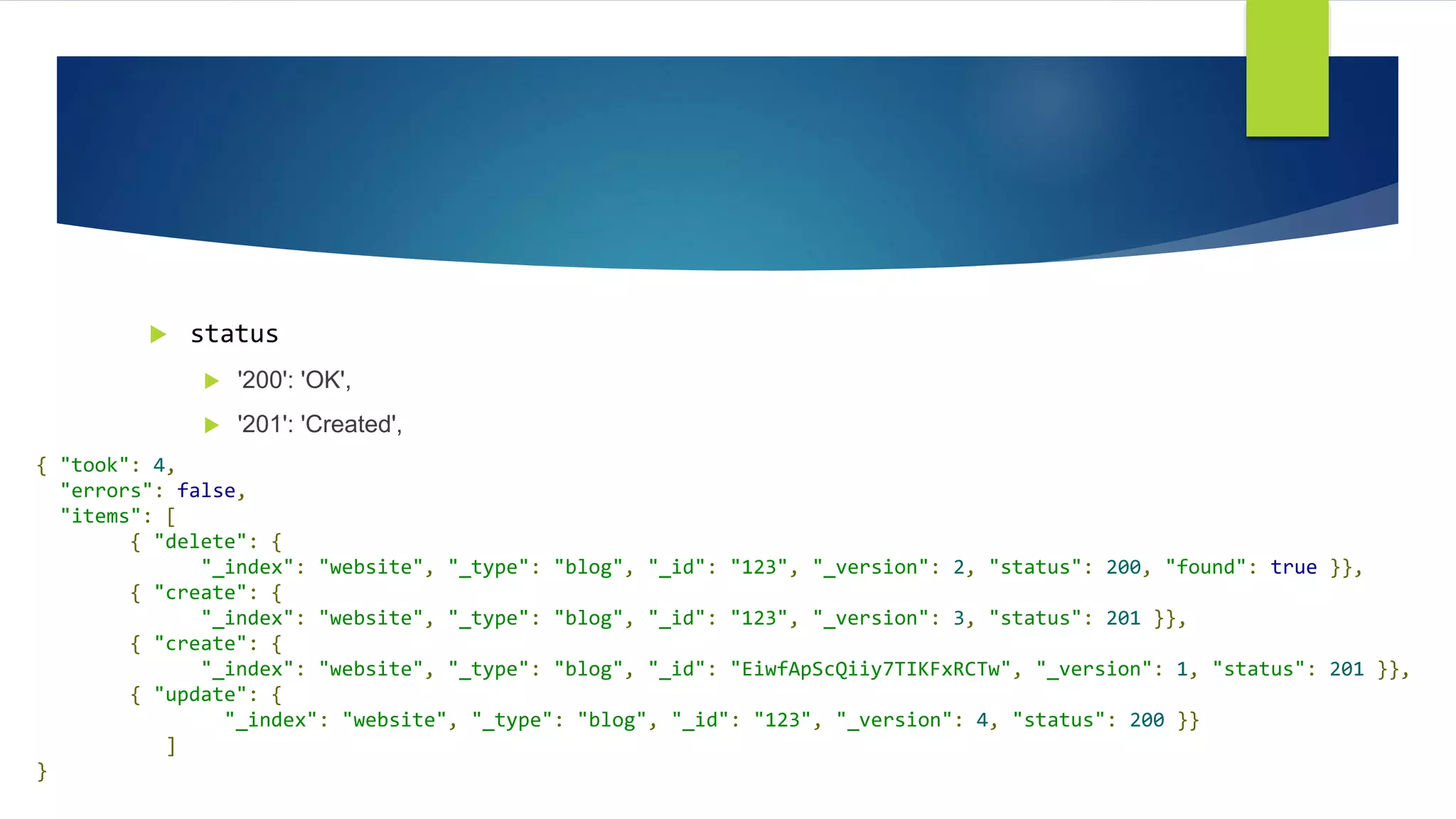  status
 '200': 'OK',
 '201': 'Created',
{ "took": 4,
"errors": false,
"items": [
{ "delete": {
"_index": "website", "_type": "blog", "_id": "123", "_version": 2, "status": 200, "found": true }},
{ "create": {
"_index": "website", "_type": "blog", "_id": "123", "_version": 3, "status": 201 }},
{ "create": {
"_index": "website", "_type": "blog", "_id": "EiwfApScQiiy7TIKFxRCTw", "_version": 1, "status": 201 }},
{ "update": {
"_index": "website", "_type": "blog", "_id": "123", "_version": 4, "status": 200 }}
]
}
 