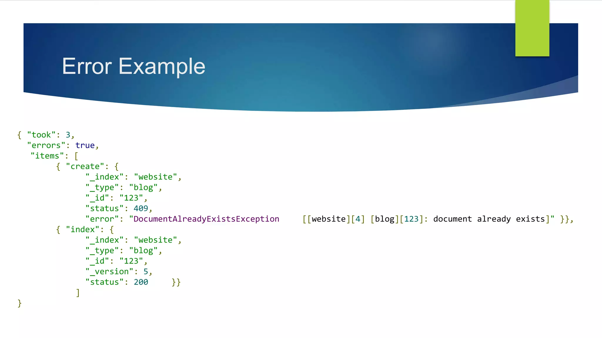 Error Example
{ "took": 3,
"errors": true,
"items": [
{ "create": {
"_index": "website",
"_type": "blog",
"_id": "123",
"status": 409,
"error": "DocumentAlreadyExistsException [[website][4] [blog][123]: document already exists]" }},
{ "index": {
"_index": "website",
"_type": "blog",
"_id": "123",
"_version": 5,
"status": 200 }}
]
}
 