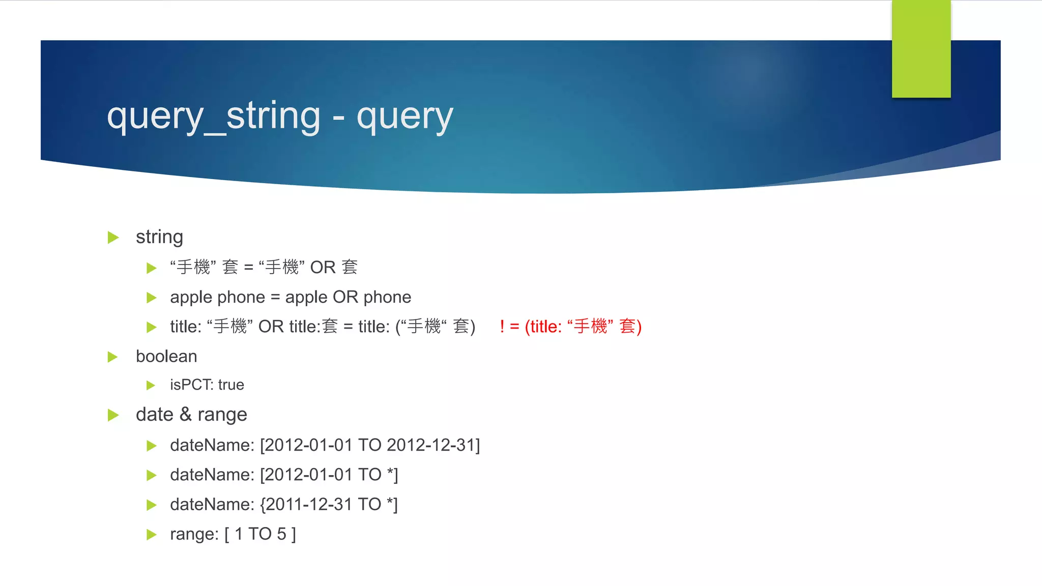 query_string - query
 string
 “手機” 套 = “手機” OR 套
 apple phone = apple OR phone
 title: “手機” OR title:套 = title: (“手機“ 套) ! = (title: “手機” 套)
 boolean
 isPCT: true
 date & range
 dateName: [2012-01-01 TO 2012-12-31]
 dateName: [2012-01-01 TO *]
 dateName: {2011-12-31 TO *]
 range: [ 1 TO 5 ]
 