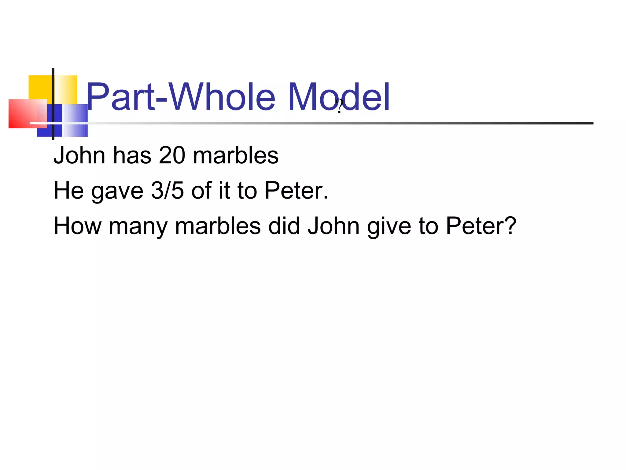 Part-Whole Model
               ?

John has 20 marbles
He gave 3/5 of it to Peter.
How many marbles did John give to Peter?
 
