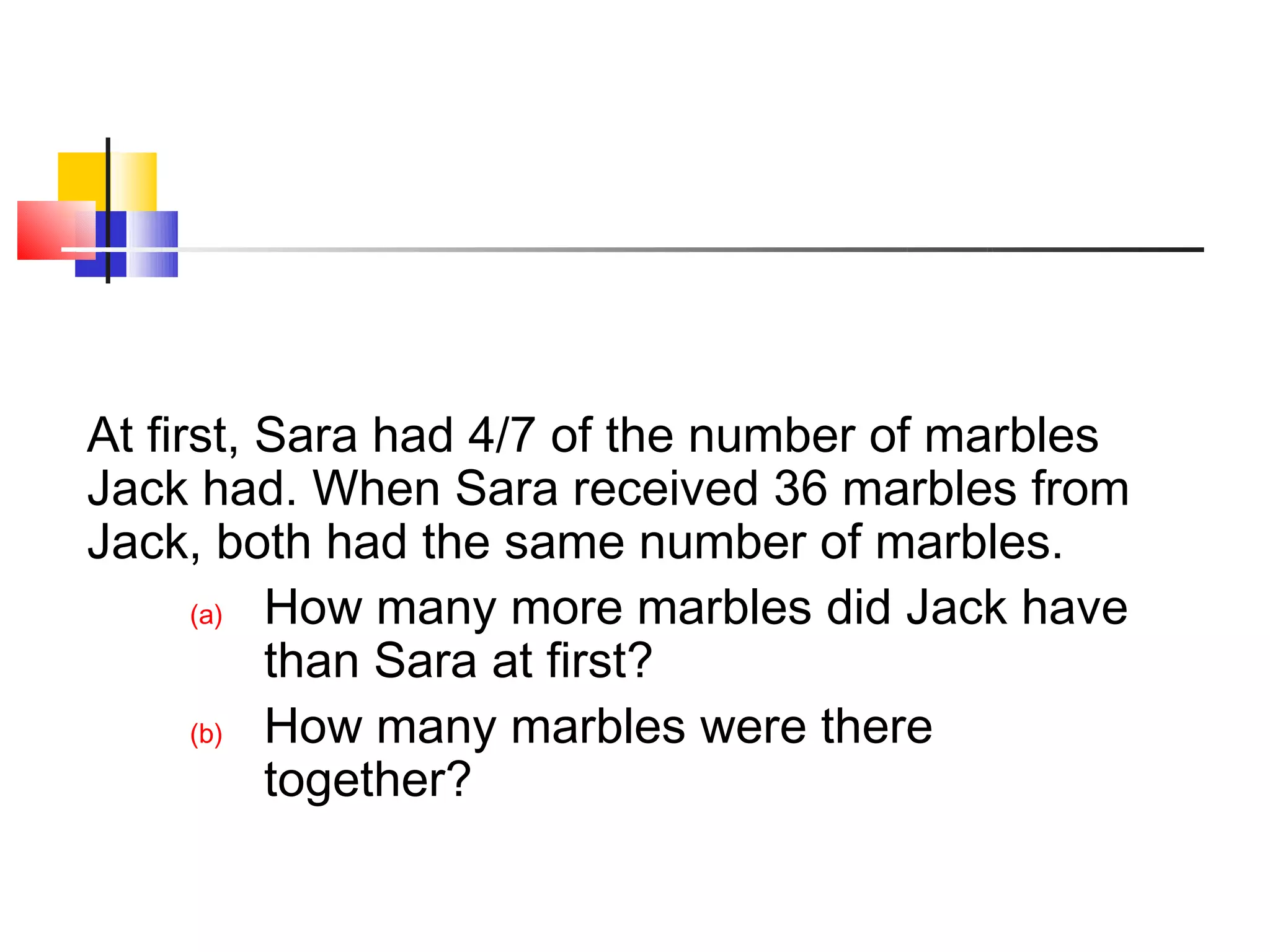 At first, Sara had 4/7 of the number of marbles
Jack had. When Sara received 36 marbles from
Jack, both had the same number of marbles.
      (a) How many more marbles did Jack have
          than Sara at first?
      (b) How many marbles were there
          together?
 