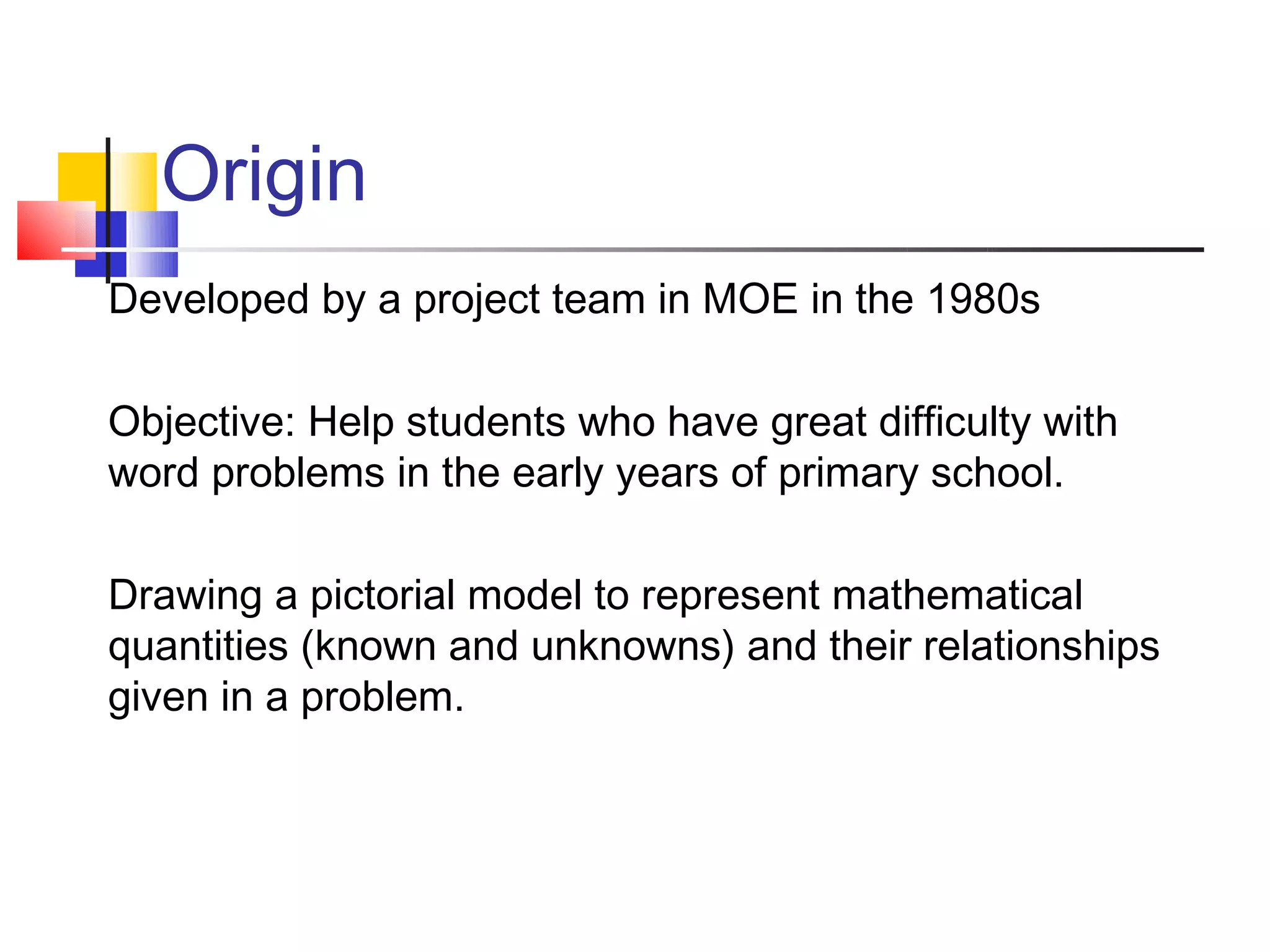 Origin
Developed by a project team in MOE in the 1980s

Objective: Help students who have great difficulty with
word problems in the early years of primary school.

Drawing a pictorial model to represent mathematical
quantities (known and unknowns) and their relationships
given in a problem.
 