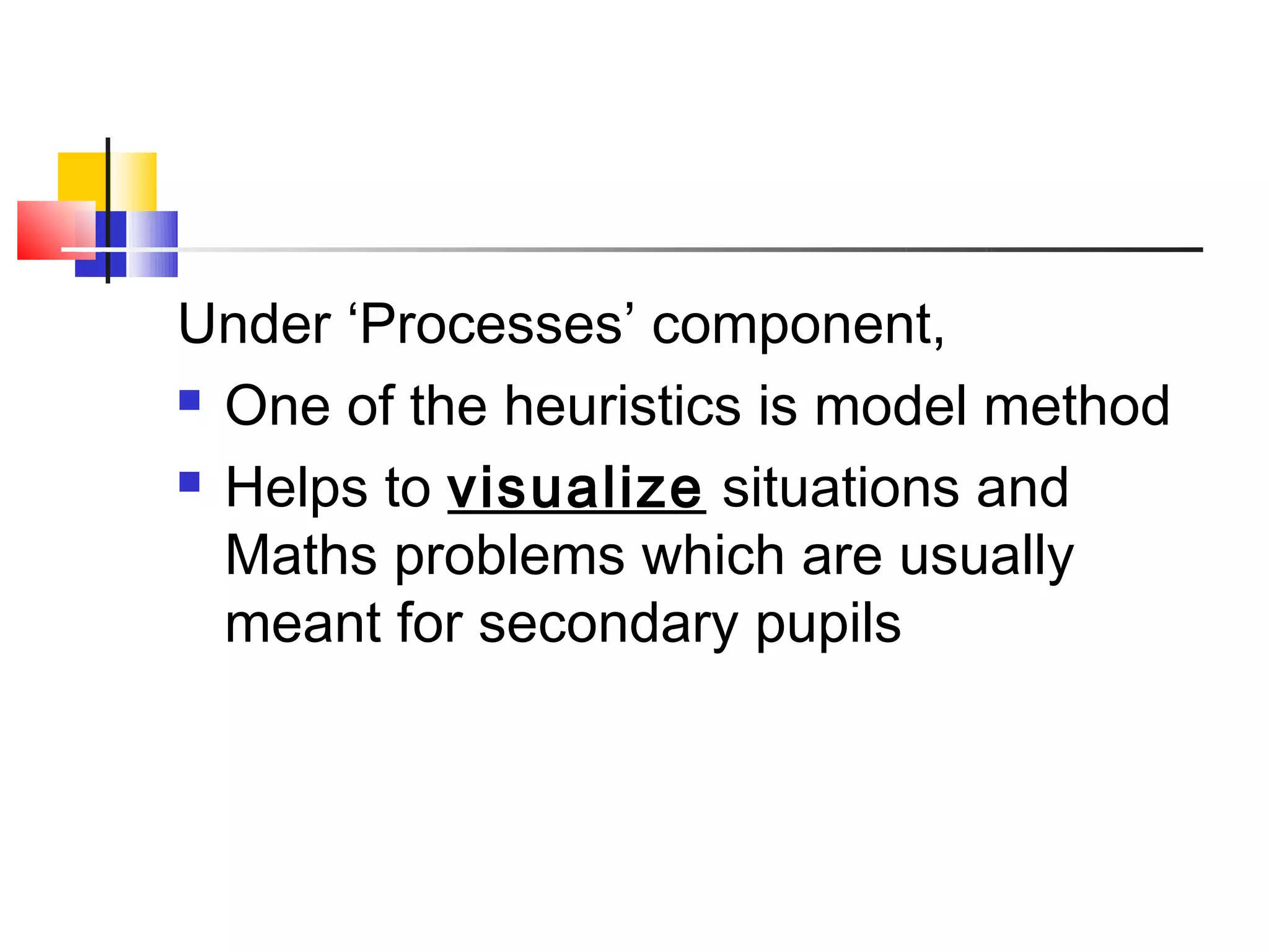 Under ‘Processes’ component,
 One of the heuristics is model method

 Helps to visualize situations and

  Maths problems which are usually
  meant for secondary pupils
 