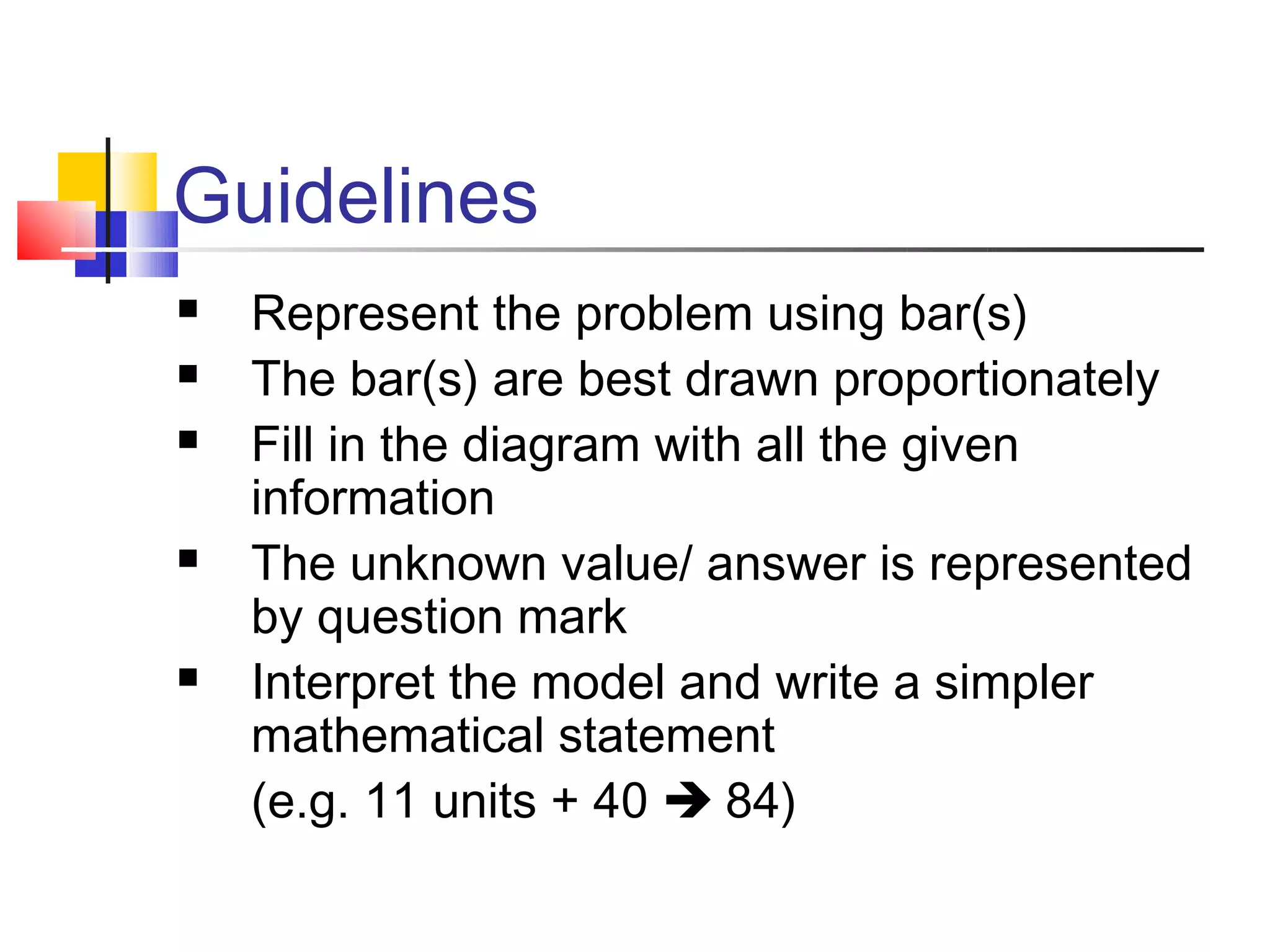 Guidelines
   Represent the problem using bar(s)
   The bar(s) are best drawn proportionately
   Fill in the diagram with all the given
    information
   The unknown value/ answer is represented
    by question mark
   Interpret the model and write a simpler
    mathematical statement
    (e.g. 11 units + 40  84)
 