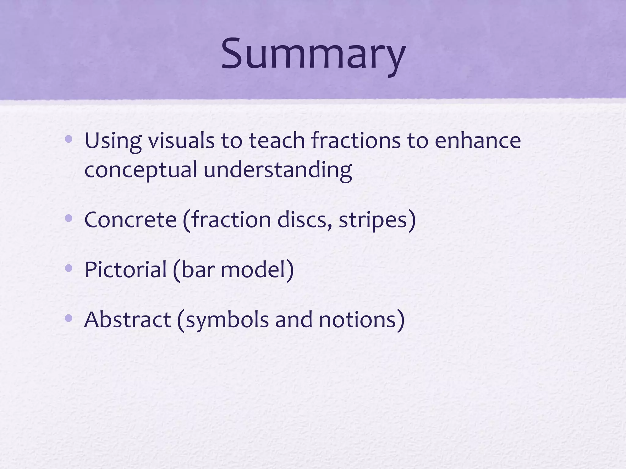 Summary
• Using visuals to teach fractions to enhance
conceptual understanding
• Concrete (fraction discs, stripes)
• Pictorial (bar model)
• Abstract (symbols and notions)