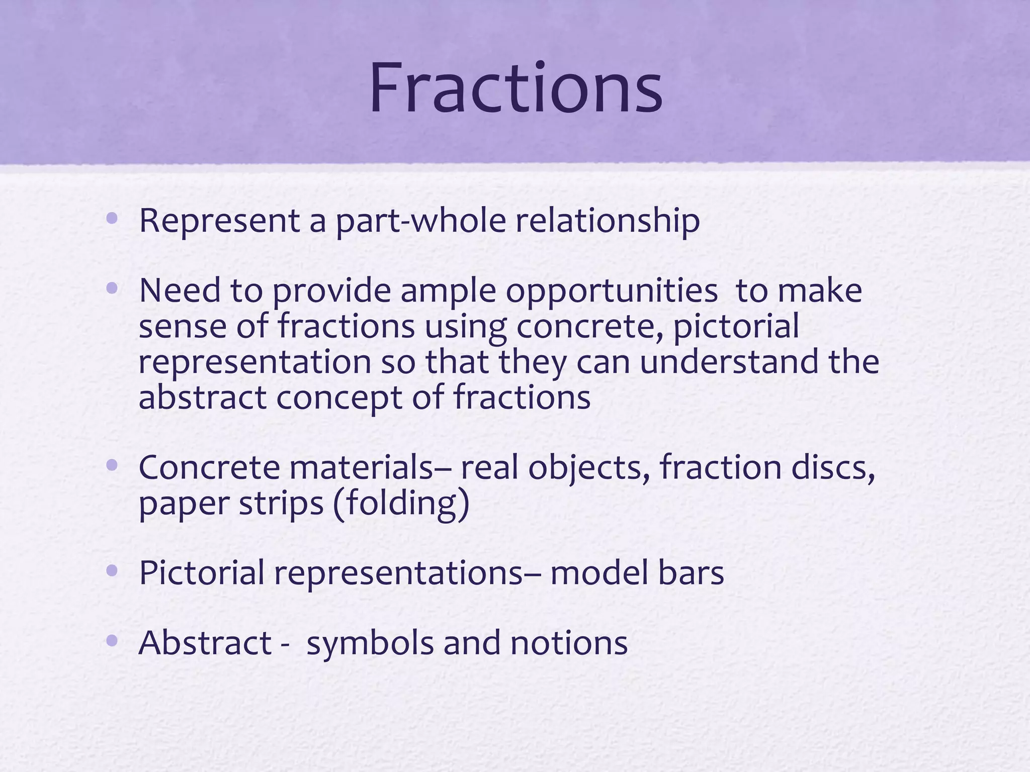 Fractions
• Represent a part-whole relationship
• Need to provide ample opportunities to make
sense of fractions using concrete, pictorial
representation so that they can understand the
abstract concept of fractions
• Concrete materials– real objects, fraction discs,
paper strips (folding)
• Pictorial representations– model bars
• Abstract - symbols and notions