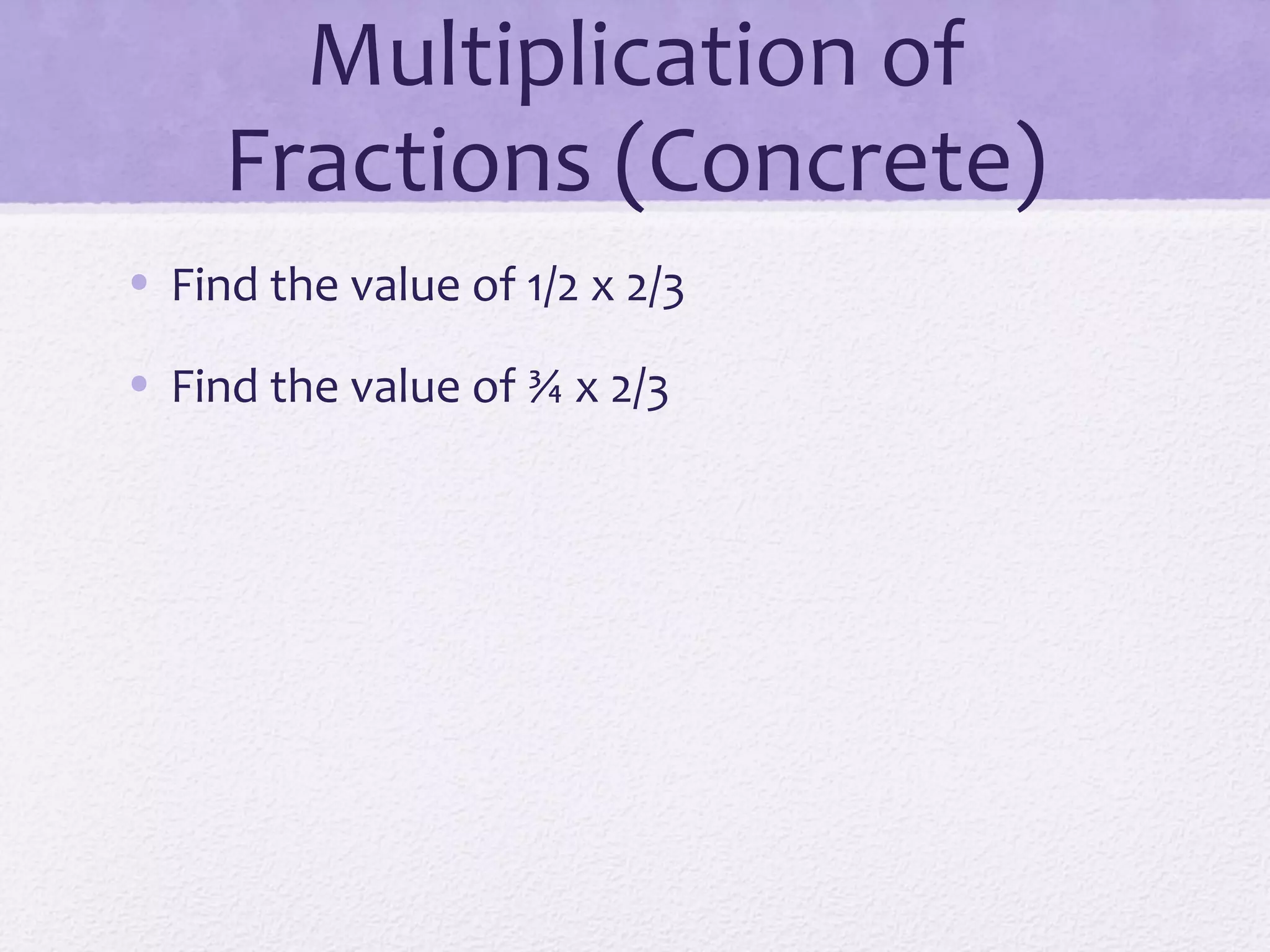 Multiplication of
Fractions (Concrete)
• Find the value of 1/2 x 2/3
• Find the value of ¾ x 2/3