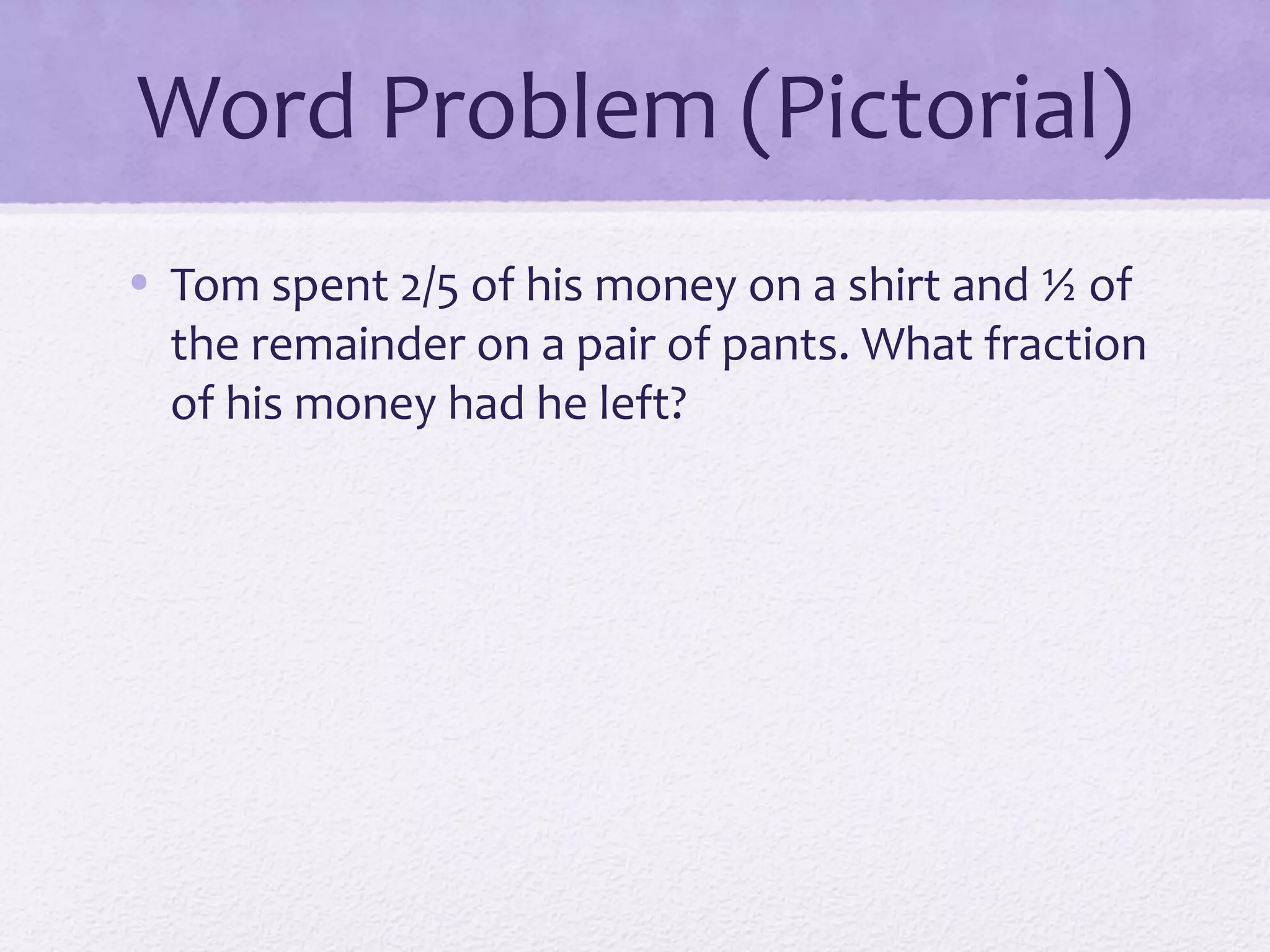 Word Problem (Pictorial)
• Tom spent 2/5 of his money on a shirt and ½ of
the remainder on a pair of pants. What fraction
of his money had he left?