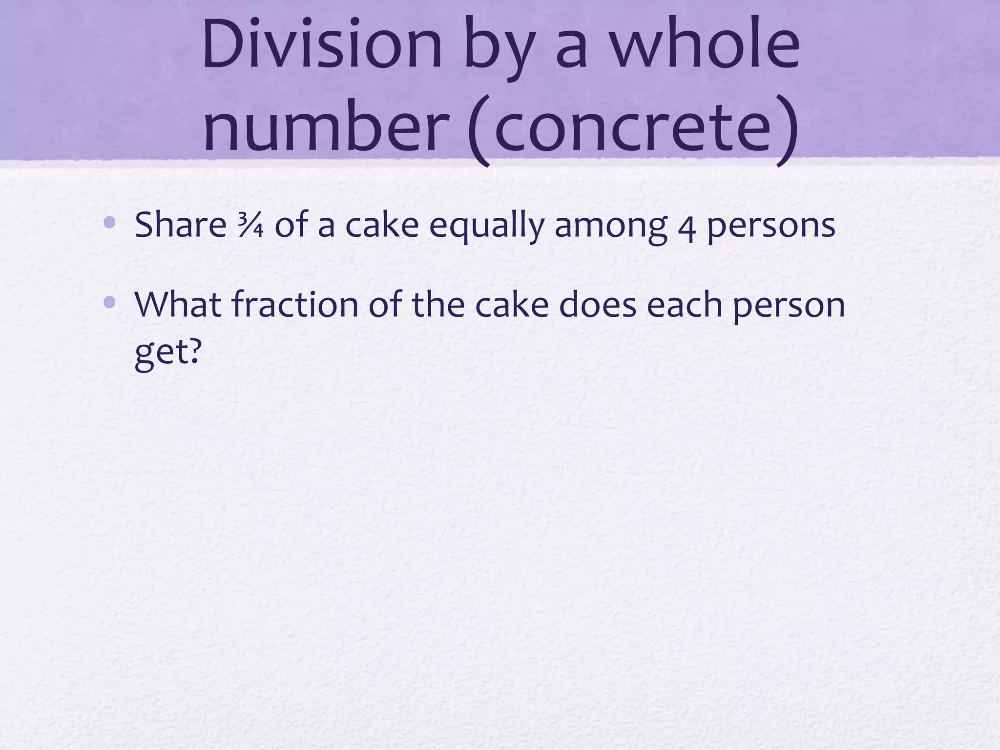 Division by a whole
number (concrete)
• Share ¾ of a cake equally among 4 persons
• What fraction of the cake does each person
get?