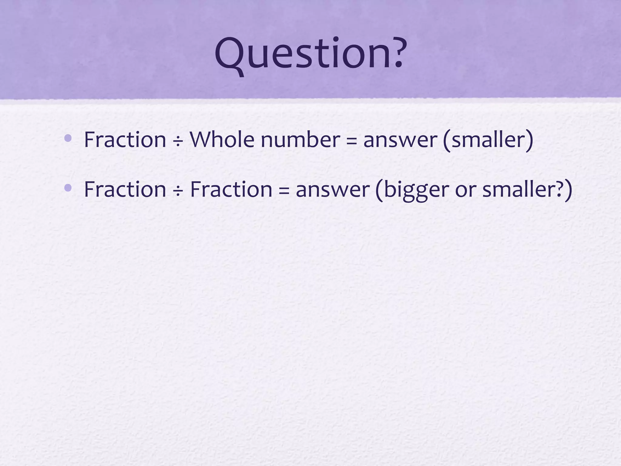 Question?
• Fraction ÷ Whole number = answer (smaller)
• Fraction ÷ Fraction = answer (bigger or smaller?)