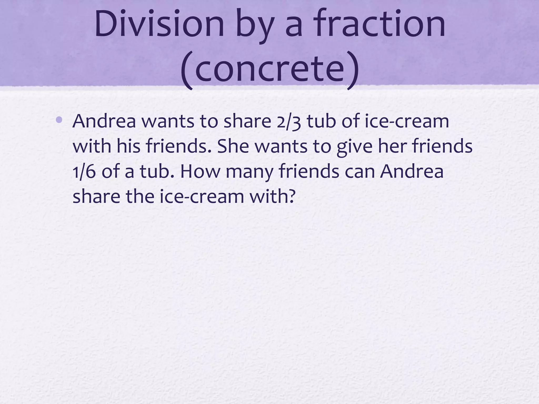 Division by a fraction
(concrete)
• Andrea wants to share 2/3 tub of ice-cream
with his friends. She wants to give her friends
1/6 of a tub. How many friends can Andrea
share the ice-cream with?