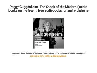 Peggy Guggenheim: The Shock of the Modern ( audio
books online free ) : free audiobooks for android phone
Peggy Guggenheim: The Shock of the Modern ( audio books online free ) : free audiobooks for android phone
LINK IN PAGE 4 TO LISTEN OR DOWNLOAD BOOK
 