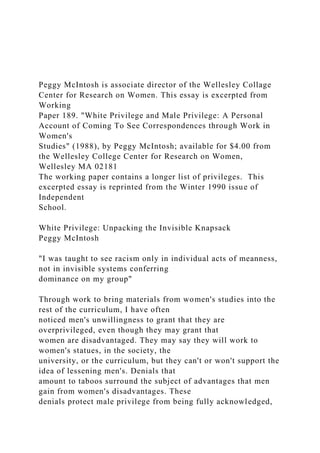 Peggy McIntosh is associate director of the Wellesley Collage
Center for Research on Women. This essay is excerpted from
Working
Paper 189. "White Privilege and Male Privilege: A Personal
Account of Coming To See Correspondences through Work in
Women's
Studies" (1988), by Peggy McIntosh; available for $4.00 from
the Wellesley College Center for Research on Women,
Wellesley MA 02181
The working paper contains a longer list of privileges. This
excerpted essay is reprinted from the Winter 1990 issue of
Independent
School.
White Privilege: Unpacking the Invisible Knapsack
Peggy McIntosh
"I was taught to see racism only in individual acts of meanness,
not in invisible systems conferring
dominance on my group"
Through work to bring materials from women's studies into the
rest of the curriculum, I have often
noticed men's unwillingness to grant that they are
overprivileged, even though they may grant that
women are disadvantaged. They may say they will work to
women's statues, in the society, the
university, or the curriculum, but they can't or won't support the
idea of lessening men's. Denials that
amount to taboos surround the subject of advantages that men
gain from women's disadvantages. These
denials protect male privilege from being fully acknowledged,
 