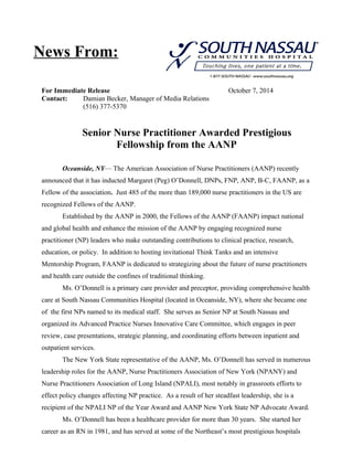 News From: 
For Immediate Release October 7, 2014 
Contact: Damian Becker, Manager of Media Relations 
(516) 377-5370 
Senior Nurse Practitioner Awarded Prestigious 
Fellowship from the AANP 
Oceanside, NY— The American Association of Nurse Practitioners (AANP) recently 
announced that it has inducted Margaret (Peg) O’Donnell, DNPs, FNP, ANP, B-C, FAANP, as a 
Fellow of the association. Just 485 of the more than 189,000 nurse practitioners in the US are 
recognized Fellows of the AANP. 
Established by the AANP in 2000, the Fellows of the AANP (FAANP) impact national 
and global health and enhance the mission of the AANP by engaging recognized nurse 
practitioner (NP) leaders who make outstanding contributions to clinical practice, research, 
education, or policy. In addition to hosting invitational Think Tanks and an intensive 
Mentorship Program, FAANP is dedicated to strategizing about the future of nurse practitioners 
and health care outside the confines of traditional thinking. 
Ms. O’Donnell is a primary care provider and preceptor, providing comprehensive health 
care at South Nassau Communities Hospital (located in Oceanside, NY), where she became one 
of the first NPs named to its medical staff. She serves as Senior NP at South Nassau and 
organized its Advanced Practice Nurses Innovative Care Committee, which engages in peer 
review, case presentations, strategic planning, and coordinating efforts between inpatient and 
outpatient services. 
The New York State representative of the AANP, Ms. O’Donnell has served in numerous 
leadership roles for the AANP, Nurse Practitioners Association of New York (NPANY) and 
Nurse Practitioners Association of Long Island (NPALI), most notably in grassroots efforts to 
effect policy changes affecting NP practice. As a result of her steadfast leadership, she is a 
recipient of the NPALI NP of the Year Award and AANP New York State NP Advocate Award. 
Ms. O’Donnell has been a healthcare provider for more than 30 years. She started her 
career as an RN in 1981, and has served at some of the Northeast’s most prestigious hospitals 
 