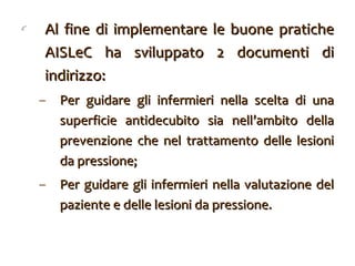 Al fine di implementare le buone pratiche AISLeC ha sviluppato 2 documenti di indirizzo:  Per guidare gli infermieri nella scelta di una superficie antidecubito sia nell’ambito della prevenzione che nel trattamento delle lesioni da pressione; Per guidare gli infermieri nella valutazione del paziente e delle lesioni da pressione. 