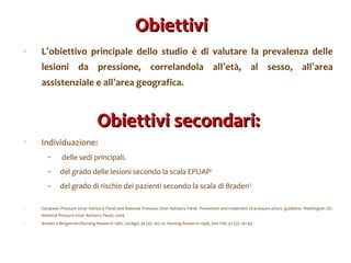 Obiettivi  L ’ obiettivo principale dello studio è di valutare la prevalenza delle lesioni da pressione, correlandola all ’ età, al sesso, all ’ area assistenziale e all ’ area geografica. Obiettivi secondari: Individuazione: delle sedi principali. del grado delle lesioni secondo la scala EPUAP 1 del grado di rischio dei pazienti secondo la scala di Braden 2 European Pressure Ulcer Advisory Panel and National Pressure Ulcer Advisory Panel. Prevention and treatment of pressure ulcers: guideline. Washington DC: National Pressure Ulcer Advisory Panel; 2009 Braden e Bergstrom (Nursing Research 1987, Jul-Ago; 36 (4): 205-10. Nursing Research 1998, Sett-Ott; 47 (5): 261-9). 