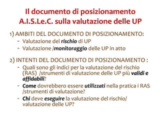 Il documento di posizionamento A.I.S.Le.C. sulla valutazione delle UP 1) AMBITI DEL DOCUMENTO DI POSIZIONAMENTO: Valutazione del  rischio  di UP  Valutazione / monitoraggio  delle UP in atto 2) INTENTI DEL DOCUMENTO DI POSIZIONAMENTO : Quali sono gli indici per la valutazione del rischio (RAS)  /strumenti di valutazione delle UP più  validi e affidabili ? Come  dovrebbero essere  utilizzati  nella pratica i RAS /strumenti di valutazione? Chi   deve  eseguire  la valutazione del rischio/ valutazione delle UP? 