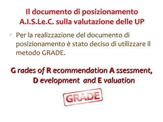 Il documento di posizionamento A.I.S.Le.C. sulla valutazione delle UP Per la realizzazione del documento di posizionamento è stato deciso di utilizzare il metodo GRADE.  G  rades of  R  ecommendation  A  ssessment,  D  evelopment  and  E  valuation   