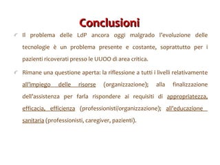 Conclusioni  Il problema delle LdP ancora oggi malgrado l ’evoluzione delle tecnologie è un problema presente e costante, soprattutto per i pazienti ricoverati presso le UUOO di area critica. Rimane una questione aperta: la riflessione a tutti i livelli relativamente  all ’impiego delle risorse  (organizzazione); alla finalizzazione dell’assistenza per farla rispondere ai requisiti di  appropriatezza, efficacia, efficienza  (professionisti/organizzazione);  all’educazione  sanitaria  (professionisti, caregiver, pazienti). 