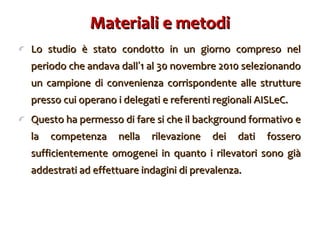 Materiali e metodi Lo studio è stato condotto in un giorno compreso nel periodo che andava dall ’ 1 al 30 novembre 2010 selezionando un campione di convenienza corrispondente alle strutture presso cui operano i delegati e referenti regionali AISLeC.  Questo ha permesso di fare si che il background formativo e la competenza nella rilevazione dei dati fossero sufficientemente omogenei in quanto i rilevatori sono già addestrati ad effettuare indagini di prevalenza. 
