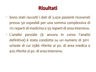 Risultati  Sono stati raccolti i dati di 3.420 pazienti ricoverati presso 50 ospedali per una somma complessiva di 112 reparti di medicina e 55 reparti di area intensiva. L ’ analisi parziale (è ancora in corso l ’ analisi definitiva) è stata condotta su un numero di 3011  schede di cui 2586 riferite ai pz. di area medica e 425 riferite ai pz. di area intensiva. 