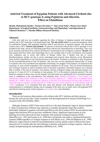 Antiviral Treatment of Egyptian Patients with Advanced Cirrhosis due 
to HCV genotype 4; using PegIntron and ribavirin. 
Effect on Glutathione 
Shendy Mohammed shendy*, Naema I.El-Ashry,** Alaa Awad Taha*, Moetaz Sery Siam* 
Department of tropical medicine, Gastroenterology and Hepatology* and department of 
Clinical Chemistry**, Theodor Bilharz Research Institute. 
Abstract: 
Little data until now are available regarding the effect of therapy in Egyptian patients with advanced 
cirrhosis due to HCV genotype 4, the predominant type. The aim of this work is to assess the therapeutic effect 
of combination therapy with pegylated interferon alfa-2b and ribavirin in Egyptian patients with advanced 
cirrhosis due to HCV. Patients and methods: 29 patients of advanced cirrhosis due to HCV genotype 4 were 
included in the study. All are of Child-Pugh grade B but without any contraindications to both drugs. They were 
given treatment and followed by clinical, biochemical, hematological and virological evaluation. Results: One 
male patient died from brain stem hemorrhage due to care accident after 8 weeks of treatment. Four patients 
were withdrawn due to severe side effects of therapy within first 2 months (one due to severe 
thrombocytopenia, another one due to severe neutropenia and recurrent chest infection, severe Rheumatoid 
factor positive polyarthritis in one and thyrotxicosis in the fourth). Treatment is continued in other all patients 
for the recommended period of time (24 patients). The virus titer was not significantly reduced after 12 weeks 
in 8 patients who were considered non-responders and therapy was stopped. Viral response was detected in the 
remaining 16 cases (initial responders) who continued treatment for 48 weeks. They all showed biochemical 
and virological response at end of treatment (end of treatment responders). Sustained response was evaluated 
after 6 months of the end of treatment. Four patients showed virological relapse and sustained response was 
present in 12 cases (41.38 % of intention to treat patients, 50 % of the protocol treatment patients). The only 
predictive response in these cases was the original viral load which was significantly less in sustained response 
cases in comparison to the non-responsive and relapsing cases. Reduced Glutathione in liver biopsy was 
significantly reduced after treatment in those with sustained response (P = 0.002) and in all patients taken 
together (P < 0.001). There is significant reduction in the HAI score (histological activity) after treatment in 
sustained response category and total patients (P =0.001) but not in other categories or in the fibrosis grade (P 
>0.05). Conclusion: it is concluded from this study that patients with advanced cirrhosis but with no 
contraindication to combination therapy can be managed in the same way as earlier cases with pegylated IFN 
and ribavirin showing nearly similar responses, anti-oxidant effect and tolerability. 
Introduction 
There are real concerns about patients with cirrhosis after HCV infection and their outcome 
because the survival rate after 5 years in patients with decompensated liver disease (Child-Pugh C) is 
very poor (only 50%) (Padilla, 2002). 
Although clearance of HCV from serum and liver is the main therapeutic target in chronic hepatitis 
C, delay in progression of fibrosis may represent a secondary therapeutic target that could be 
particularly important in patients with advanced fibrosis who fail to achieve SVR. Several indirect data 
suggest that interferon (IFN-α) may have antifibrotic effects. Significant improvements in liver 
histology have been observed not only in patients with sustained virological response (SVR) 
(Marcellin et al., 1997 and Camma et al., 1998) but in all patients who achieve sustained biochemical 
response (SBR) regardless of virologic response as well (Bruno et al., 1998 and Mathurin et al., 1998). 
Moreover, improvements in both the necroinflammatory activity and the extent of fibrosis have been 
observed at 6-12 months after the end of therapy in patients with partial virologic response, which are 
usually included among the nonresponders (Shiffman el al., 1999). 
1 
 