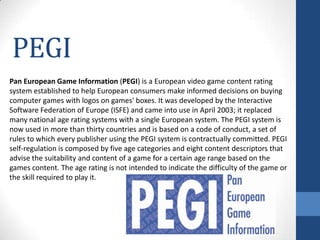PEGI
Pan European Game Information (PEGI) is a European video game content rating
system established to help European consumers make informed decisions on buying
computer games with logos on games' boxes. It was developed by the Interactive
Software Federation of Europe (ISFE) and came into use in April 2003; it replaced
many national age rating systems with a single European system. The PEGI system is
now used in more than thirty countries and is based on a code of conduct, a set of
rules to which every publisher using the PEGI system is contractually committed. PEGI
self-regulation is composed by five age categories and eight content descriptors that
advise the suitability and content of a game for a certain age range based on the
games content. The age rating is not intended to indicate the difficulty of the game or
the skill required to play it.
 