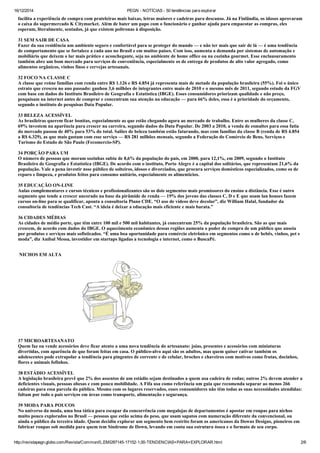 16/12/2014 PEGN ­ NOTÍCIAS ­ 50 tendências para explorar
http://revistapegn.globo.com/Revista/Common/0,,EMI287145­17152­1,00­TENDENCIAS+PARA+EXPLORAR.html 2/6
facilita a experiência de compra com prateleiras mais baixas, letras maiores e cadeiras para descanso. Já na Finlândia, os idosos aprovaram
o caixa do supermercado K Citymarket. Além de bater um papo com o funcionário e ganhar ajuda para empacotar as compras, eles
esperam, literalmente, sentados, já que existem poltronas à disposição. 
31 SEM SAIR DE CASA 
Fazer da sua residência um ambiente seguro e confortável para se proteger do mundo — e não ter mais que sair de lá — é uma tendência
de comportamento que se fortalece a cada ano no Brasil e em muitos países. Com isso, aumenta a demanda por sistemas de automação e
mobiliário que deixem o lar mais prático e aconchegante, seja no ambiente de home office ou na cozinha gourmet. Esse enclausuramento
também abre um bom mercado para serviços de conveniência, especialmente os de entrega de produtos de alto valor agregado, como
alimentos orgânicos, vinhos finos e cervejas artesanais. 
32 FOCO NA CLASSE C 
A classe que reúne famílias com renda entre R$ 1.126 e R$ 4.854 já representa mais de metade da população brasileira (55%). Foi o único
estrato que cresceu no ano passado: ganhou 3,6 milhões de integrantes entre maio de 2010 e o mesmo mês de 2011, segundo estudo da FGV
com base em dados do Instituto Brasileiro de Geografia e Estatística (IBGE). Esses consumidores priorizam qualidade e não preço,
pesquisam na internet antes de comprar e concentram sua atenção na educação — para 66% deles, essa é a prioridade do orçamento,
segundo o instituto de pesquisas Data Popular. 
33 BELEZA ACESSÍVEL 
As brasileiras querem ficar bonitas, especialmente as que estão chegando agora ao mercado de trabalho. Entre as mulheres da classe C,
69% investem na aparência para crescer na carreira, segundo dados do Data Popular. De 2003 a 2010, a venda de esmaltes para essa fatia
do mercado passou de 40% para 53% do total. Salões de beleza também estão faturando, mas com famílias da classe B (renda de R$ 4.854
a R$ 6.329), as que mais gastam com esse serviço — R$ 281 milhões mensais, segundo a Federação do Comércio de Bens, Serviços e
Turismo do Estado de São Paulo (Fecomercio­SP). 
34 PORÇÃO PARA UM 
O número de pessoas que moram sozinhas subiu de 8,6% da população do país, em 2000, para 12,1%, em 2009, segundo o Instituto
Brasileiro de Geografia e Estatística (IBGE). De acordo com o instituto, Porto Alegre é a capital dos solitários, que representam 21,6% da
população. Vale a pena investir nsse público de solteiros, idosos e divorciados, que procura serviços domésticos especializados, como os de
reparo e limpeza, e produtos feitos para consumo unitário, especialmente os alimentícios. 
35 EDUCAÇÃO ON­LINE 
Aulas complementares e cursos técnicos e profissionalizantes são os dois segmentos mais promissores do ensino a distância. Esse é outro
segmento que tende a crescer ancorado na base da pirâmide de renda — 19% dos jovens das classes C, D e E que usam lan houses fazem
cursos on­line para se qualificar, aponta a consultoria Plano CDE. “O uso de vídeos deve decolar”, diz William Halal, fundador da
consultoria de tendências Tech Cast. “A ideia é deixar a educação mais eficiente e mais barata.” 
36 CIDADES MÉDIAS 
As cidades de médio porte, que têm entre 100 mil e 500 mil habitantes, já concentram 25% da população brasileira. São as que mais
crescem, de acordo com dados do IBGE. O aquecimento econômico dessas regiões aumenta o poder de compra de um público que anseia
por produtos e serviços mais sofisticados. “É uma boa oportunidade para comércio eletrônico em segmentos como o de bebês, vinhos, pet e
moda”, diz Anibal Messa, investidor em startups ligadas a tecnologia e internet, como o BuscaPé. 
 NICHOS EM ALTA 
37 MICROARTESANATO 
Quem faz ou vende acessórios deve ficar atento a uma nova tendência do artesanato: joias, presentes e acessórios com miniaturas
divertidas, com aparência de que foram feitas em casa. O público­alvo aqui são os adultos, mas quem quiser cativar também os
adolescentes pode extrapolar a tendência para pingentes de corrente e de celular, broches e chaveiros com motivos como frutas, docinhos,
flores e animais fofinhos. 
38 ESTÁDIO ACESSÍVEL 
A legislação brasileira prevê que 2% dos assentos de um estádio sejam destinados a quem usa cadeira de rodas; outros 2% devem atender a
deficientes visuais, pessoas obesas e com pouca mobilidade. A Fifa usa como referência um guia que recomenda separar ao menos 266
cadeiras para essa parcela do público. Mesmo com os lugares reservados, esses consumidores não têm todas as suas necessidades atendidas:
faltam por todo o país serviços em áreas como transporte, alimentação e segurança. 
39 MODA PARA POUCOS 
No universo da moda, uma boa tática para escapar da concorrência com megalojas de departamentos é apostar em roupas para nichos
muito pouco explorados no Brasil — pessoas que estão acima do peso, que usam sapatos com numeração diferente da convencional, ou
ainda o público da terceira idade. Quem decidiu explorar um segmento bem restrito foram os americanos da Downs Designs, pioneiros em
fabricar roupas sob medida para quem tem Síndrome de Down, levando em conta sua estrutura óssea e o formato de seu corpo. 
 