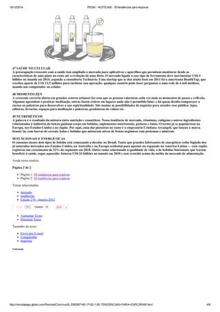16/12/2014 PEGN ­ NOTÍCIAS ­ 50 tendências para explorar
http://revistapegn.globo.com/Revista/Common/0,,EMI287145­17152­1,00­TENDENCIAS+PARA+EXPLORAR.html 4/6
Tweetar 40
47 SAÚDE NO CELULAR 
A preocupação crescente com a saúde tem ampliado o mercado para aplicativos e aparelhos que permitam monitorar desde as
características de uma pinta no rosto até a evolução de uma dieta. O mercado ligado a esse tipo de ferramenta deve movimentar US$ 4
bilhões no mundo até 2014, segundo a consultoria Technavio. Uma startup que se deu muito bem em 2011 foi a americana HealthTap, que
recebeu aporte de US$ 11,5 milhões para turbinar sua operação: qualquer usuário pode fazer perguntas a uma rede de 6 mil médicos,
usando um computador ou celular. 
48 MOMENTO ZEN 
A crescente correria diária em grandes centros urbanos faz com que as pessoas valorizem cada vez mais os momentos de pausa e reflexão.
Algumas aprendem a praticar meditação, outras fazem retiros em lugares onde não é permitido falar, e há quem decida comparecer a
cursos ou palestras para desenvolver a sua espiritualidade. São muitas as possibilidades de negócios para atender esse público: lojas,
editoras, livrarias, espaços para meditação e palestras, produtoras de vídeos etc. 
49 NUTRIMÉTICOS 
A palavra é o resultado da mistura entre nutrição e cosméticos. Nessa tendência de mercado, vitaminas, colágeno e outros ingredientes
relacionados à indústria da beleza ganham corpo em bebidas, suplementos nutricionais, petiscos e balas. O termo já se popularizou na
Europa, nos Estados Unidos e no Japão. Por aqui, uma das pioneiras no ramo é a empresária Cristiana Arcangeli, que lançou a marca
beauty’in, com barras de cereais, balas e bebidas que misturam ativos de frutas orgânicas com proteínas e minerais. 
50 FUNCIONAIS E ENERGÉTICAS 
O consumo desses dois tipos de bebida está começando a decolar no Brasil. Tanto que grandes fabricantes de energéticos estão fugindo dos
já saturados mercados nos Estados Unidos, na Austrália e na Europa ocidental para apostar na expansão na América Latina — essa região
registrou um crescimento de 22% do segmento em 2010. Outro ramo relacionado à qualidade de vida, o de bebidas funcionais, que trazem
benefício à saúde, segue aquecido: faturou US$ 24 bilhões no mundo em 2010 e tem crescido acima da média do mercado de alimentação.
Ainda nesta matéria
Página 2 de 2
Página 1: 50 tendências para explorar
Página 2: 50 tendências para explorar
Temas relacionados
mercado
tendências
Edição 276 ­ Janeiro/2012
3
Aumentar Texto
Diminuir Texto
Tamanho do texto
Envie por E­mail
Compartilhe
Imprima
Publicidade
355Curtir
 
