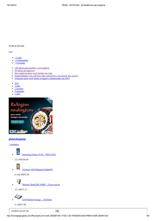16/12/2014 PEGN ­ NOTÍCIAS ­ 50 tendências para explorar
http://revistapegn.globo.com/Revista/Common/0,,EMI287145­17152­1,00­TENDENCIAS+PARA+EXPLORAR.html 5/6
 
PUBLICIDADE
Top 5
+ Lidas
+ Comentadas
+ Enviadas
1.  100 ideias para montar o seu negócio
2.  50 ideias de negócios
3.  Seis negócios para você montar em casa
4.  Empreendedor cria software para cemitérios e Facebook dos mortos
5.  10 passos para você tomar coragem e empreender em 2013
24 h
2 dias
1 semana
2 semanas
1 mês
globoshopping
+ produtos
 Samsung Galaxy S III... TIGUANA
12 x R$166,58
 Ventisol AH Halógeno KaBuM!
à vista R$92,56
 Monitor BenQ BL2400P... Extra.com.br
12 x R$71,17
 Grill Salton George ... Siciliano
4 x R$37,48
compare preços de    Ok
 