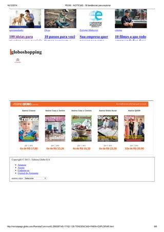 16/12/2014 PEGN ­ NOTÍCIAS ­ 50 tendências para explorar
http://revistapegn.globo.com/Revista/Common/0,,EMI287145­17152­1,00­TENDENCIAS+PARA+EXPLORAR.html 6/6
globoshopping
Assine Crescer
por 1 ano
6x de R$ 17,80
Assine Casa e Jardim
por 1 ano
6x de R$ 23,26
Assine Casa e Comida
por 1 ano
4x de R$ 16,20
Assine Globo Rural
por 1 ano
6x de R$ 23,26
Assine QUEM
por 1 ano
10x de R$ 29,90
Copyright © 2013 ­ Editora Globo S/A
Anuncie
Assine
Cadastre­se
Central do Assinante
outros sites:  Selecione
oportunidades
100 ideias para
montar o seu negócio
Dicas
10 passos para você
tomar coragem e
Extreme Makeover
Sua empresa quer
passar por uma
cinema
10 filmes a que todo
empreendedor deve
 