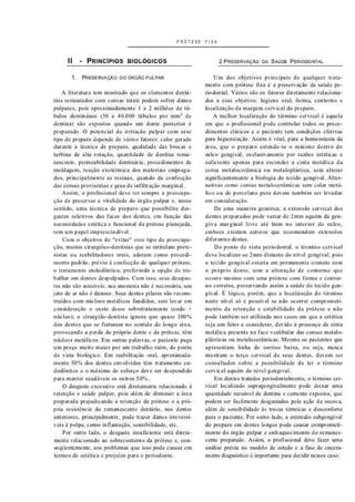 P R Ó T E S E F I X A
II - P R I N C Í P I O S B I O L Ó G I C O S
1. PRESERVAÇÃO DO ORGAO PULPAR
A literatura tem mostrado que os elementos dentá-
rios restaurados com coroas totais podem sofrer danos
pulpares. pois aproximadamente I a 2 milhões de tú-
bulos dentinános (30 a 40.000 túbulos por mm2
de
dentinal sâo expostos quando um dente posterior é
preparado. O potencial de irritação pulpar com esse
tipo de preparo depende de vários fatores: calor gerado
durante a técnica de preparo, qualidade das brocas e
turbina de alta rotação, quantidade de dentina rema-
nescente, permeabilidade dentinária. procedimentos de
moldagem, reação exotérmica dos materiais emprega-
dos, principalmente as resinas, quando da confecção
das coroas provisórias e grau de infiltração marginal.
Assim, o profissional deve ter sempre a preocupa-
ção de preservara vitalidade do órgão pulpar e. nesse
sentido, uma técnica de preparo que possibilite des-
gastes seletivos das faces dos dentes, em função das
necessidades estética e funcional da prótese planejada,
tem um papel imprescindível.
Com o objetivo de "evitar" esse tipo de preocupa-
ção, muitos cirurgiões-dentistas que se intitulam prote-
sistas ou reabilitadores orais, adotam como procedi-
mento padrão, prévio à confecção de qualquer prótese,
o tratamento endodòntico. preferindo a opção de tra-
balhar em dentes despolpados. Com isso. seus desajus-
tes não são sensíveis, sua anestesia não é necessária, seu
jato de ar não é danoso. Seus dentes pilares são recons-
truídos com núcleos metálicos fundidos, sem levar em
consideração o custo desse sob retratamento (endo *
núcleo); o cirurgião-dentista ignora que quase 100%
dos dentes que se fraturam no sentido do longo eixo.
provocando a perda do próprio dente e da prótese, têm
núcleos metálicos. Em outras palavras, o paciente paga
um preço muito maior por um trabalho ruim. do ponto
de vista biológico. Em reabilitação oral. aproximada-
mente 50% dos dentes envolvidos têm tratamento en-
dodòntico e o máximo de esforço deve ser despendido
para manter saudáveis os outros 50%.
O desgaste excessivo está diretamente relacionado á
retenção e saúde pulpar. pois além de diminuir a área
preparada prejudicando a retenção da prótese e a pró-
pria resistência do remanescente dentário, nos dentes
anteriores, principalmente, pode trazer danos irreversí-
veis à polpa, como inflamação, sensibilidade, etc.
Por outro lado. o desgaste insuficiente está direta-
mente relacionado ao sobrecontorno da prótese e. con-
sequentemente, aos problemas que isso pode causar em
termos de estética e prejuízo para o periodonto.
2,PRESERVAÇÃO DA SAÚDE PERIODONTAL
Um dos objetivos principais de qualquer trata-
mento com prótese fixa é a preservação da saúde pe-
riodontal. Vários são os fatores diretamente relaciona-
dos a esse objetivo: higiene oral. forma, contorno e
localização da margem cervical do preparo.
A melhor localização do término cervical é aquela
em que o profissional pode controlar todos os proce-
dimentos clínicos e o paciente tem condições efetivas
para higienização. Assim é vital, para a homeostasia da
área. que o preparo estenda-se o mínimo dentro do
sulco gengival, exclusivamente por razões estéticas e
suficiente apenas para esconder a cinta metálica da
coroa metalocerãmica ou metaloplástica. sem alterar
significantemente a biologia do tecido gengival. Alter-
nativas como coroas metalo cerâmicas sem colar metá-
lico ou de porcelana pura devem também ser levadas
em consideração.
De uma maneira genérica, a extensão cervical dos
dentes preparados pode variar de 2mm aquém da gen-
giva marginal livre até Imm no interior do sulco,
embora existam autores que recomendem extensões
diferentes destas.
Do ponto de vista periodontal. o término cervical
deve localizar-se 2mm distante do nível gengival. pois
o tecido gengival estaria em permanente contato com
o próprio dente, sem a alteração de contorno que
ocorre mesmo com uma prótese com forma e contor-
no correios, preservando assim a saúde do tecido gen-
gival. É lógico, porém, que a localização do término
neste nível só é possível se não ocorrer comprometi-
mento da retenção e estabilidade da prótese e não
pode também ser utilizada nos casos em que a estética
seja um fator a considerar, devido á presença da cinta
metálica presente na face vestibular das coroas metal o-
plásticas ou metalo cera mie as. Mesmo os pacientes que
apresentam linha de sorriso baixa, ou seja, nunca
mostram o terço cervical de seus dentes, devem ser
consultados sobre a possibilidade de ter o término
cervical aquém do nível gengival.
Em dentes tratados periodontalmente. o término cer-
vical localizado supragengivalmente pode deixar uma
quantidade razoável de dentina e eemento expostos, que
podem ser facilmente desgastados pela ação da escova,
além de sensibilidade às trocas térmicas e desconforto
para o paciente. Por outro lado. a extensão subgengival
do preparo em dentes longos pode causar comprometi-
mento do órgão pulpar e enfraquecimento do remanes-
cente preparado. Assim, o profissional deve fazer uma
análise prévia no modelo de estudo e a fase de encera-
mento diagnóstico é importante para decidir nesses caso:
 