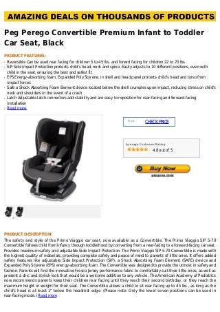 Peg Perego Convertible Premium Infant to Toddler
Car Seat, Black
PRODUCT FEATURES:
Reversible Can be used rear facing for children 5 to 45 lbs. and forwrd facing for children 22 to 70 lbsq
SIP Side Impact Protection protects child's head, neck and spine. Easily adjusts to 10 different positions, even withq
child in the seat, ensuring the best and safest fit
EPS Energy-absorbing foam, Expanded Poly Styrene, in shell and head panel protects child's head and torso fromq
impact forces
Safe a Shock Absorbing Foam Element device located below the shell crumples upon impact, reducing stress on child'sq
neck and shoulders in the event of a crash
Latch Adjustable latch connectors add stability and are easy to reposition for rear-facing and forward-facingq
installation
Read moreq
Price :
CHECKPRICE
Average Customer Rating
4.8 out of 5
PRODUCT DESCRIPTION:
The safety and style of the Primo Viaggio car seat, now available as a Convertible. The Primo Viaggio SIP 5-70
Convertible follows child from infancy through toddlerhood by converting from a rear-facing to a forward-facing car seat.
Provides maximum safety and adjustable Side Impact Protection. The Primo Viaggio SIP 5-70 Convertible is made with
the highest quality of materials, providing complete safety and peace of mind to parents of little ones. It offers added
safety features like adjustable Side Impact Protection (SIP), a Shock Absorbing Foam Element (SAFE) device and
Expanded Poly Styrene (EPS) energy-absorbing foam. The Convertible was designed to provide the utmost in safety and
fashion. Parents will find the innovative Fresco Jersey performance fabric to comfortably suit their little ones, as well as
present a chic and stylish look that would be a welcome addition to any vehicle. The American Academy of Pediatrics
now recommends parents keep their children rear facing until they reach their second birthday, or they reach the
maximum height or weight for their seat. The Convertible allows a child to sit rear facing up to 45 lbs., as long as the
child's head is at least 1" below the headrest edge. (Please note: Only the lower seven positions can be used in
rear-facing mode.) Read more
 