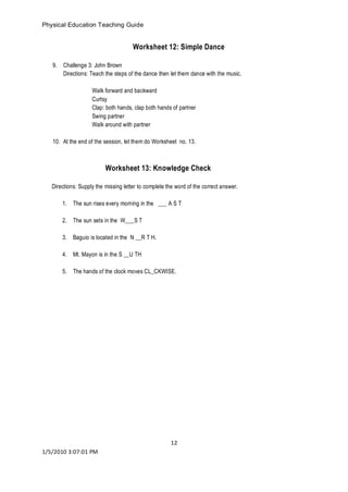 Physical Education Teaching Guide 
12 
1/5/2010 3:07:01 PM 
Worksheet 12: Simple Dance 
9. Challenge 3: John Brown 
Directions: Teach the steps of the dance then let them dance with the music. 
Walk forward and backward 
Curtsy 
Clap: both hands, clap both hands of partner 
Swing partner 
Walk around with partner 
10. At the end of the session, let them do Worksheet no. 13. 
Worksheet 13: Knowledge Check 
Directions: Supply the missing letter to complete the word of the correct answer. 
1. The sun rises every morning in the ___ A S T 
2. The sun sets in the W___S T 
3. Baguio is located in the N __R T H. 
4. Mt. Mayon is in the S __U TH 
5. The hands of the clock moves CL_CKWISE. 
 