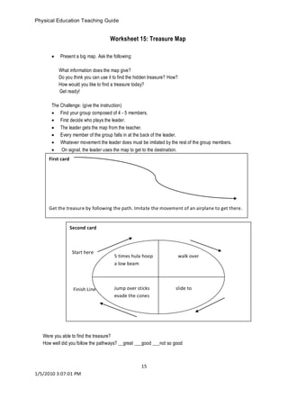 Physical Education Teaching Guide 
15 
1/5/2010 3:07:01 PM 
Worksheet 15: Treasure Map 
 Present a big map. Ask the following: 
What information does the map give? 
Do you think you can use it to find the hidden treasure? How? 
How would you like to find a treasure today? 
Get ready! 
The Challenge: (give the instruction) 
 Find your group composed of 4 - 5 members. 
 First decide who plays the leader. 
 The leader gets the map from the teacher. 
 Every member of the group falls in at the back of the leader. 
 Whatever movement the leader does must be imitated by the rest of the group members. 
 On signal, the leader uses the map to get to the destination. 
Worksheet 16: 
Were you able to find the treasure? 
How well did you follow the pathways? __great ___good ___not so good 
First card 
Get the treasure by following the path. Imitate the movement of an airplane to get there. 
Second card 
Start here 
Finish Line 
5 times hula hoop walk over a low beam 
Jump over sticks slide to evade the cones  