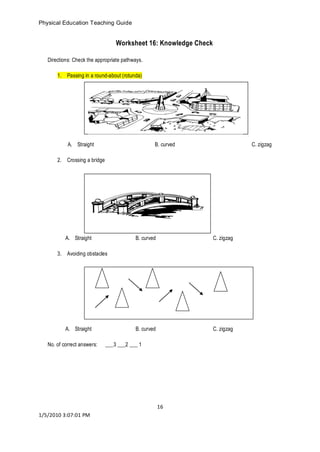 Physical Education Teaching Guide 
16 
1/5/2010 3:07:01 PM 
Worksheet 16: Knowledge Check 
Directions: Check the appropriate pathways. 
1. Passing in a round-about (rotunda) 
A. Straight B. curved C. zigzag 
2. Crossing a bridge 
A. Straight B. curved C. zigzag 
3. Avoiding obstacles 
A. Straight B. curved C. zigzag 
No. of correct answers: ___3 ___2 ___ 1 
 