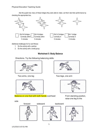 Physical Education Teaching Guide 
5 
1/5/2010 3:07:01 PM 
Ask the pupils how many of these bridges they were able to make. Let them rate their performance by checking the appropriate box. 
Did 5-6 bridges Did 4 bridges Did 3-2 bridges Did 1 bridge 
Correctly within Correctly within correctly in correctly in 
5 minutes 5 minutes 5 minutes 5 minutes 
Additional challenges for fun and fitness: 
1. Do the activity with a partner. 
2. Do the activity with a small group. 
Worksheet 5: Body Balance 
Directions. Try the following balancing skills: 
Two arms, one leg Two legs, one arm 
Balance on one foot with both hands overhead From standing position, raise one leg to the side 
forward sideward backward 
 
