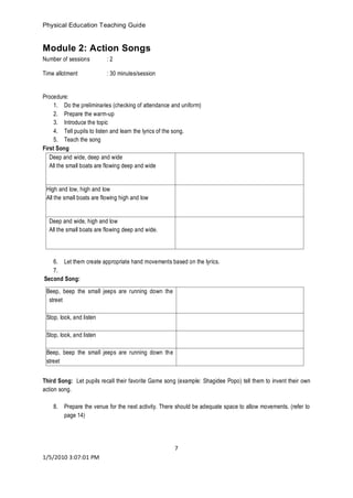 Physical Education Teaching Guide 
7 
1/5/2010 3:07:01 PM 
Module 2: Action Songs 
Number of sessions : 2 
Time allotment : 30 minutes/session 
Procedure: 
1. Do the preliminaries (checking of attendance and uniform) 
2. Prepare the warm-up 
3. Introduce the topic 
4. Tell pupils to listen and learn the lyrics of the song. 
5. Teach the song 
First Song 
Deep and wide, deep and wide 
All the small boats are flowing deep and wide 
High and low, high and low 
All the small boats are flowing high and low 
Deep and wide, high and low 
All the small boats are flowing deep and wide. 
6. Let them create appropriate hand movements based on the lyrics. 
7. 
Second Song: 
Third Song: Let pupils recall their favorite Game song (example: Shagidee Popo) tell them to invent their own action song. 
8. Prepare the venue for the next activity. There should be adequate space to allow movements. (refer to page 14) 
Beep, beep the small jeeps are running down the street 
Stop, look, and listen 
Stop, look, and listen 
Beep, beep the small jeeps are running down the street 
 