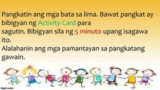 Pangkatin ang mga bata sa lima. Bawat pangkat ay
bibigyan ng Activity Card para
sagutin. Bibigyan sila ng 5 minuto upang isagawa
ito.
Alalahanin ang mga pamantayan sa pangkatang
gawain.
 