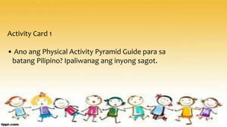 Activity Card 1
• Ano ang Physical Activity Pyramid Guide para sa
batang Pilipino? Ipaliwanag ang inyong sagot.
 