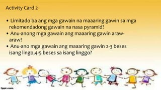 Activity Card 2
• Limitado ba ang mga gawain na maaaring gawin sa mga
rekomendadong gawain na nasa pyramid?
• Anu-anong mga gawain ang maaaring gawin araw-
araw?
• Anu-ano mga gawain ang maaaring gawin 2-3 beses
isang lingo,4-5 beses sa isang linggo?
 