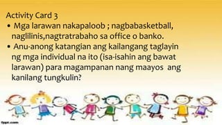 Activity Card 3
• Mga larawan nakapaloob ; nagbabasketball,
naglilinis,nagtratrabaho sa office o banko.
• Anu-anong katangian ang kailangang taglayin
ng mga individual na ito (isa-isahin ang bawat
larawan) para magampanan nang maayos ang
kanilang tungkulin?
 