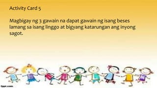 Activity Card 5
Magbigay ng 3 gawain na dapat gawain ng isang beses
lamang sa isang linggo at bigyang katarungan ang inyong
sagot.
 