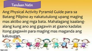 Ang Physical Activity Pyramid Guide para sa
Batang Pilipino ay nakatutulong upang maging
mas aktibo ang mga bata. Mahalagang isaalang-
alang kung ano ang gagawin at gaano kadalas
itong gagawin para maging mas maganda ang
kalusugan.
Tandaan Natin
 