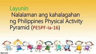 Layunin
Nalalaman ang kahalagahan
ng Philippines Physical Activity
Pyramid (PE5PF-Ia-16)
 