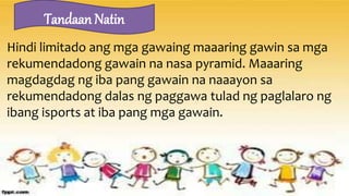 Hindi limitado ang mga gawaing maaaring gawin sa mga
rekumendadong gawain na nasa pyramid. Maaaring
magdagdag ng iba pang gawain na naaayon sa
rekumendadong dalas ng paggawa tulad ng paglalaro ng
ibang isports at iba pang mga gawain.
Tandaan Natin
 