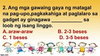 2. Ang mga gawaing gaya ng matagal
na pag-upo,pagkakahiga at paglalaro sa
gadget ay ginagawa ___________ sa
loob ng isang linggo.
A.araw-araw B. 2-3 beses
C. 1 beses D. 3-5 beses
 