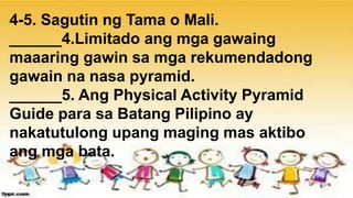 4-5. Sagutin ng Tama o Mali.
______4.Limitado ang mga gawaing
maaaring gawin sa mga rekumendadong
gawain na nasa pyramid.
______5. Ang Physical Activity Pyramid
Guide para sa Batang Pilipino ay
nakatutulong upang maging mas aktibo
ang mga bata.
 