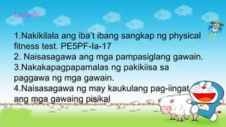 Layunin
1.Nakikilala ang iba’t ibang sangkap ng physical
fitness test. PE5PF-Ia-17
2. Naisasagawa ang mga pampasiglang gawain.
3.Nakakapagpapamalas ng pakikiisa sa
paggawa ng mga gawain.
4.Naisasagawa ng may kaukulang pag-iingat
ang mga gawaing pisikal
 