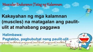 Muscular Endurance (Tatag ng Kalamnan)
Kakayahan ng mga kalamnan
(muscles) na matagalan ang paulit-
ulit at mahabang paggawa
Halimbawa:
Pagtakbo, pagbubuhat nang paulit-ulit
 